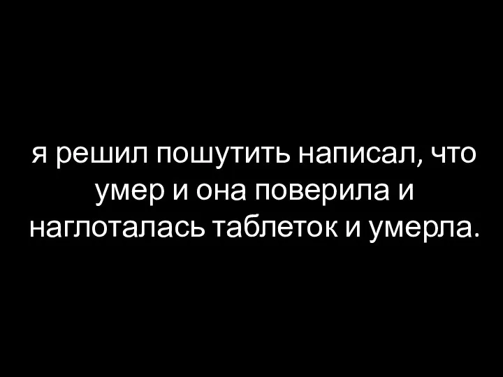 я решил пошутить написал, что умер и она поверила и наглоталась таблеток и умерла.