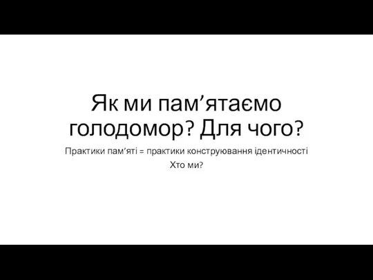 Як ми пам’ятаємо голодомор? Для чого? Практики пам’яті = практики конструювання ідентичності Хто ми?