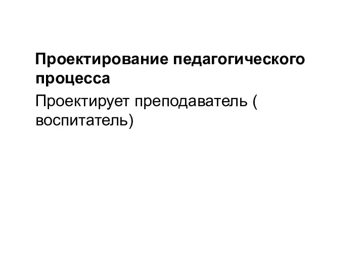 Проектирование педагогического процесса Проектирует преподаватель ( воспитатель)