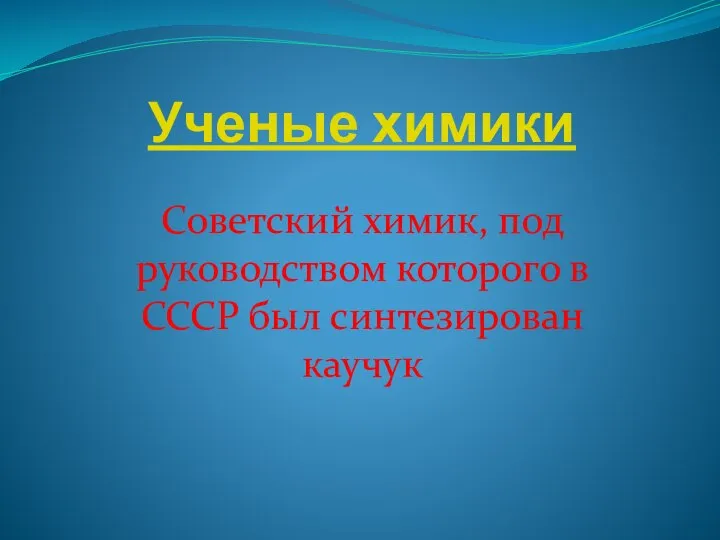 Ученые химики Советский химик, под руководством которого в СССР был синтезирован каучук