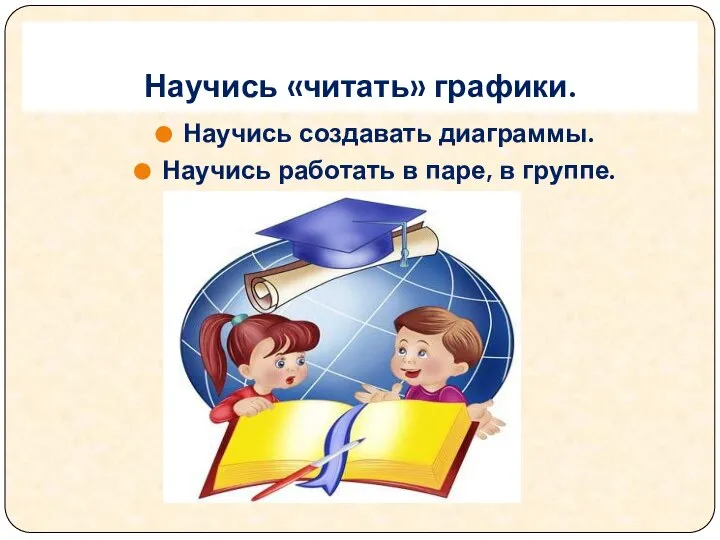 Научись «читать» графики. Научись создавать диаграммы. Научись работать в паре, в группе.