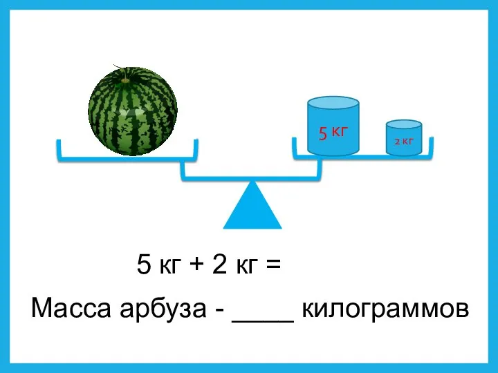 5 кг 2 кг 5 кг + 2 кг = Масса арбуза - ____ килограммов