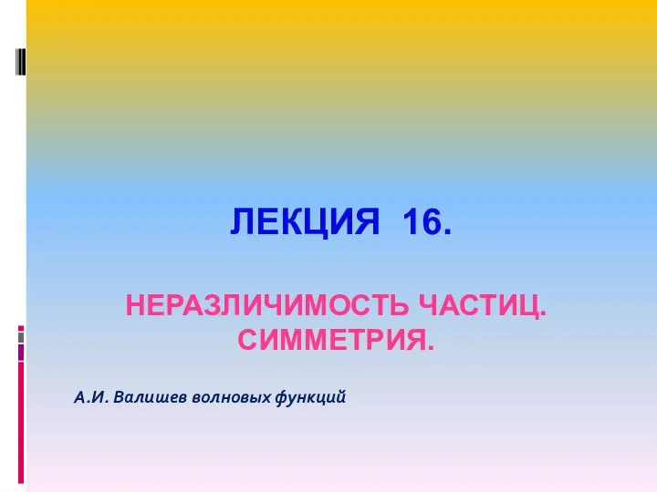 ЛЕКЦИЯ 16. НЕРАЗЛИЧИМОСТЬ ЧАСТИЦ. СИММЕТРИЯ. А.И. Валишев волновых функций