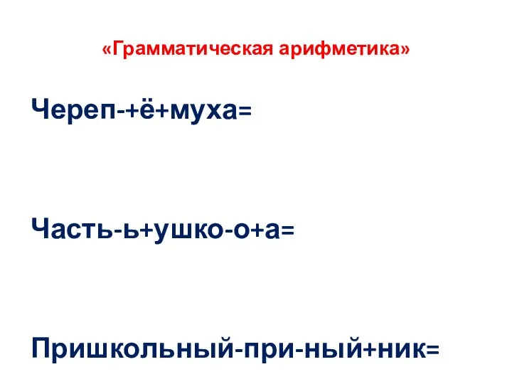 «Грамматическая арифметика» Череп-+ё+муха= Часть-ь+ушко-о+а= Пришкольный-при-ный+ник=