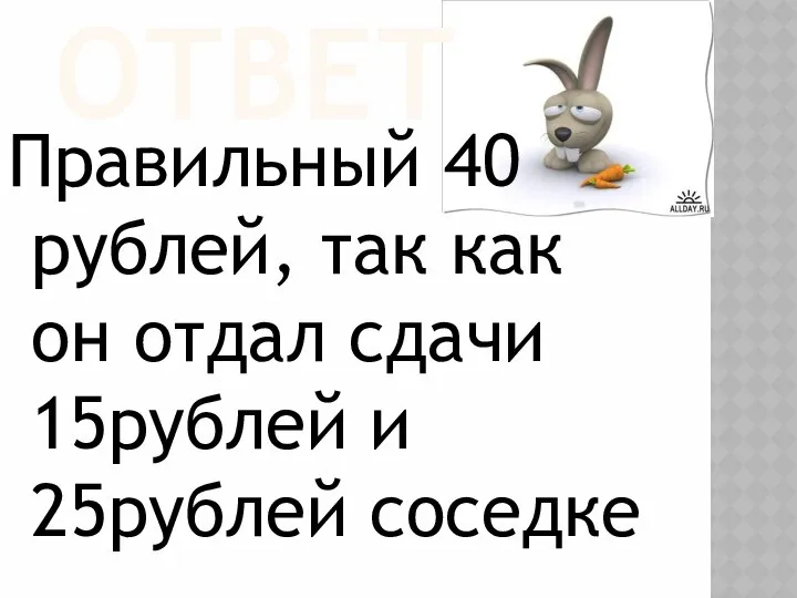 ОТВЕТ Правильный 40 рублей, так как он отдал сдачи 15рублей и 25рублей соседке