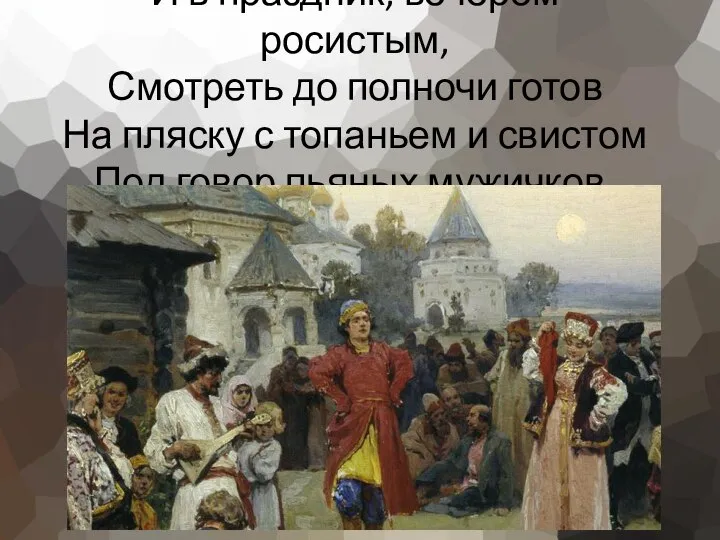 И в праздник, вечером росистым, Смотреть до полночи готов На пляску