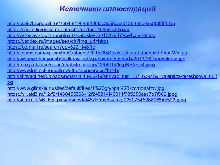 http://static1.repo.aif.ru/1/bb/98196/d84d0f3c3c55ca204269b8c6ae8bf554.jpg https://scientificrussia.ru/data/shared/top_10/tereshkova/ http://yaroslavl-room.ru/uploads/yaroslavl/2015/06/479ce1c3e26f.jpg https://yandex.ru/images/search?img_url=https https://go.mail.ru/search?gp=822114&frc http://lidtime.com/wp-content/uploads/2015/09/Soviet-Union-Launched-First-Wo.jpg http://www.womenyoushouldknow.net/wp-content/uploads/2013/06/Tereshkova.jpg http://maxpark.com/static/u/article_image/13/06/14/tmpNEbksM.jpeg http://www.leninsk.ru/gallery/albums/userpics/12449 http://shnyagi.net/uploads/posts/2013-06-19/shnyagi.net_1371639459_valentina-tereshkova_06.jpg http://www.glinskie.ru/sites/default/files/1%20gryppa%20kocmonaftov.jpg https://v1.std3.ru/12/f2/1460455368-12f245814f40011f785250eac7e7f862.jpeg http://s0.rbk.ru/v6_top_pics/resized/945xH/media/img/2/50/754598826845502.jpeg Источники иллюстраций