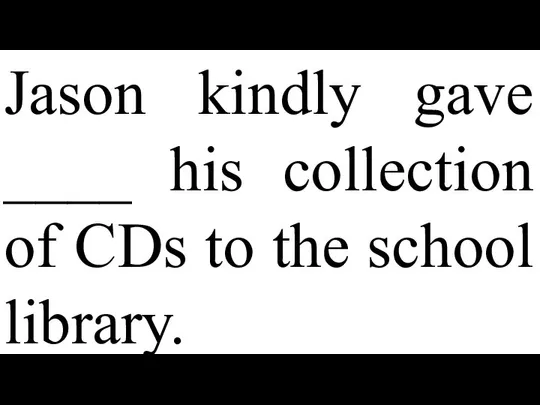 Jason kindly gave ____ his collection of CDs to the school library.