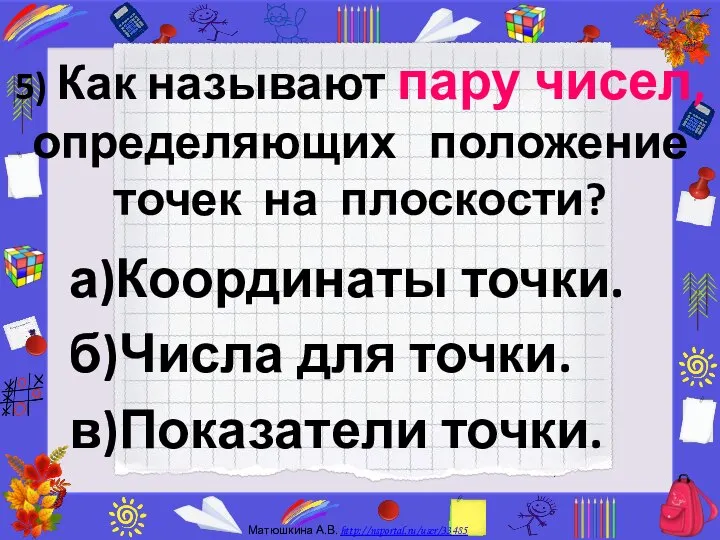 5) Как называют пару чисел, определяющих положение точек на плоскости? а)Координаты