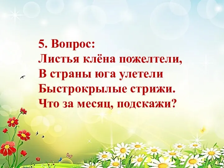 5. Вопрос: Листья клёна пожелтели, В страны юга улетели Быстрокрылые стрижи. Что за месяц, подскажи?