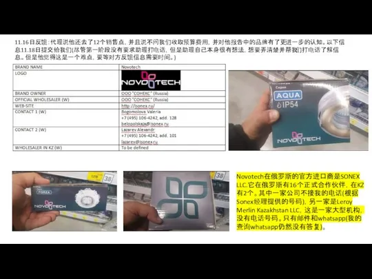 11.16日反馈：代理说他还去了12个销售点，并且说不问我们收取预算费用，并对他报告中的品牌有了更进一步的认知。以下信息11.18日提交给我们(尽管第一阶段没有要求助理打电话，但是助理自己本身很有想法，想要弄清楚并帮我们打电话了解信息。但是他觉得这是一个难点，要等对方反馈信息需要时间。) Novotech在俄罗斯的官方进口商是SONEX LLC.它在俄罗斯有16个正式合作伙伴，在KZ有2个。其中一家公司不接我的电话(根据Sonex经理提供的号码)，另一家是Leroy Merlin Kazakhstan LLC，这是一家大型机构，没有电话号码。只有邮件和whatsapp(我的查询whatsapp仍然没有答复)。