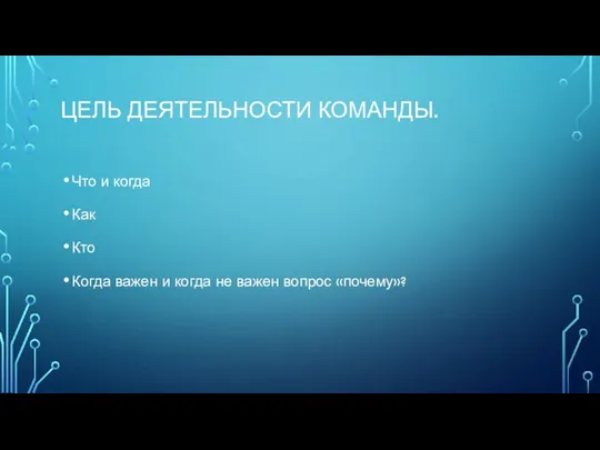 ЦЕЛЬ ДЕЯТЕЛЬНОСТИ КОМАНДЫ. Что и когда Как Кто Когда важен и когда не важен вопрос «почему»?