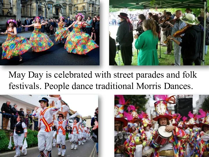 May Day is celebrated with street parades and folk festivals. People dance traditional Morris Dances.