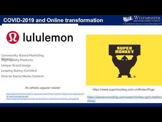 COVID-2019 and Online transformation An athletic apparel retailer https://www.supermonkey.com.cn/#videoPage https://digital.hbs.edu/platform-digit/submission/how-lululemon-legitimized-leggings-as-the-new-business-casual/ https://www.contentspa.com/the-secret-behind-lululemons-marketing-campaigns/