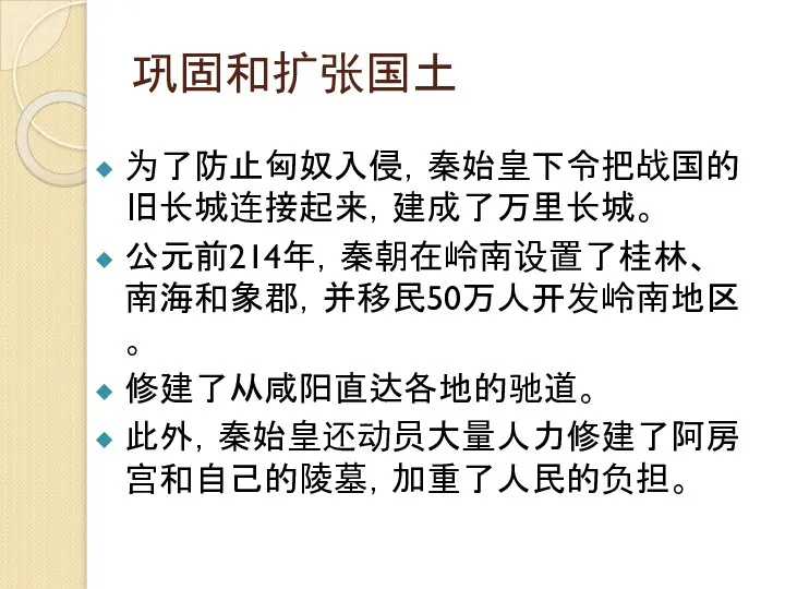 巩固和扩张国土 为了防止匈奴入侵，秦始皇下令把战国的旧长城连接起来，建成了万里长城。 公元前214年，秦朝在岭南设置了桂林、南海和象郡，并移民50万人开发岭南地区 。 修建了从咸阳直达各地的驰道。 此外，秦始皇还动员大量人力修建了阿房宫和自己的陵墓，加重了人民的负担。