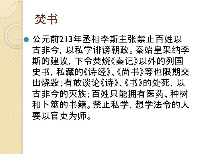 焚书 公元前213年丞相李斯主张禁止百姓以古非今，以私学诽谤朝政。秦始皇采纳李斯的建议，下令焚烧《秦记》以外的列国史书，私藏的《诗经》、《尚书》等也限期交出烧毁；有敢谈论《诗》、《书》的处死，以古非今的灭族；百姓只能拥有医药、种树和卜筮的书籍。禁止私学，想学法令的人要以官吏为师。