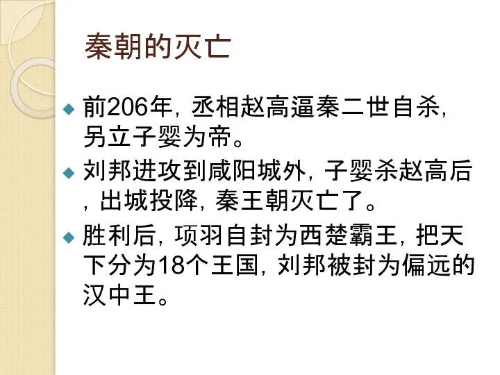 秦朝的灭亡 前206年，丞相赵高逼秦二世自杀，另立子婴为帝。 刘邦进攻到咸阳城外，子婴杀赵高后，出城投降，秦王朝灭亡了。 胜利后，项羽自封为西楚霸王，把天下分为18个王国，刘邦被封为偏远的汉中王。