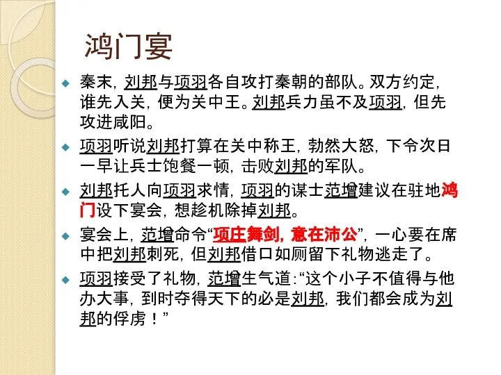 鸿门宴 秦末，刘邦与项羽各自攻打秦朝的部队。双方约定，谁先入关，便为关中王。刘邦兵力虽不及项羽，但先攻进咸阳。 项羽听说刘邦打算在关中称王，勃然大怒，下令次日一早让兵士饱餐一顿，击败刘邦的军队。 刘邦托人向项羽求情，项羽的谋士范增建议在驻地鸿门设下宴会，想趁机除掉刘邦。 宴会上，范增命令“项庄舞剑，意在沛公”，一心要在席中把刘邦刺死，但刘邦借口如厕留下礼物逃走了。 项羽接受了礼物，范增生气道：“这个小子不值得与他办大事，到时夺得天下的必是刘邦，我们都会成为刘邦的俘虏！”