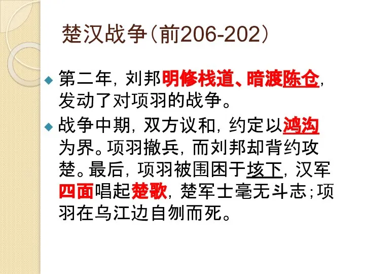 楚汉战争（前206-202） 第二年，刘邦明修栈道、暗渡陈仓，发动了对项羽的战争。 战争中期，双方议和，约定以鸿沟为界。项羽撤兵，而刘邦却背约攻楚。最后，项羽被围困于垓下，汉军四面唱起楚歌，楚军士毫无斗志；项羽在乌江边自刎而死。