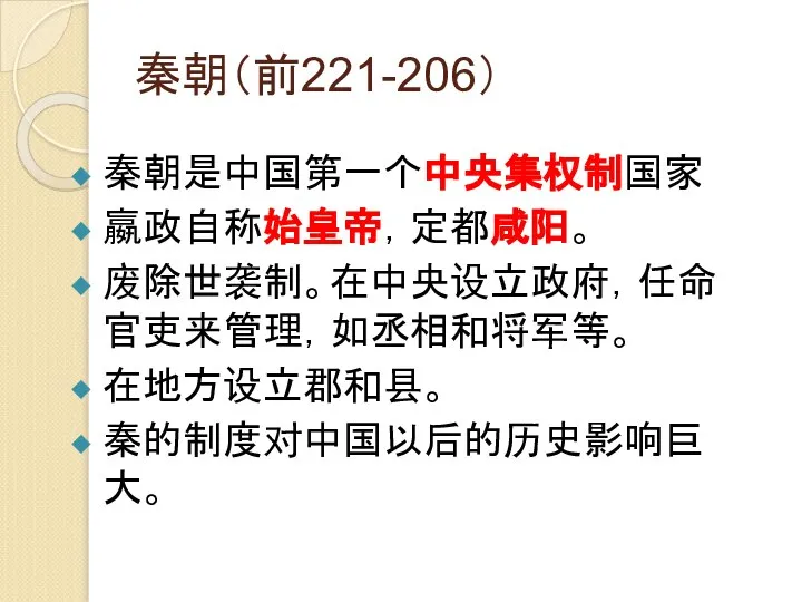 秦朝（前221-206） 秦朝是中国第一个中央集权制国家 嬴政自称始皇帝，定都咸阳。 废除世袭制。在中央设立政府，任命官吏来管理，如丞相和将军等。 在地方设立郡和县。 秦的制度对中国以后的历史影响巨大。