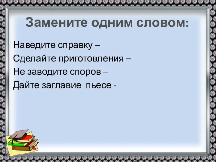 Замените одним словом: Наведите справку – Сделайте приготовления – Не заводите