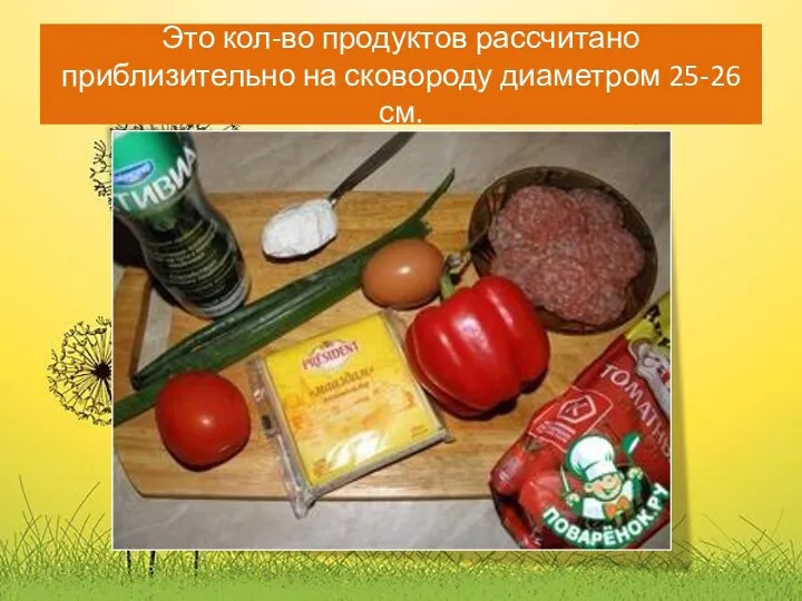 Это кол-во продуктов рассчитано приблизительно на сковороду диаметром 25-26 см.