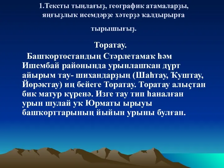 1.Тексты тыңлағыҙ, географик атамаларҙы, яңғыҙлыҡ исемдәрҙе хәтерҙә ҡалдырырға тырышығыҙ. Торатау. Башҡортостандың