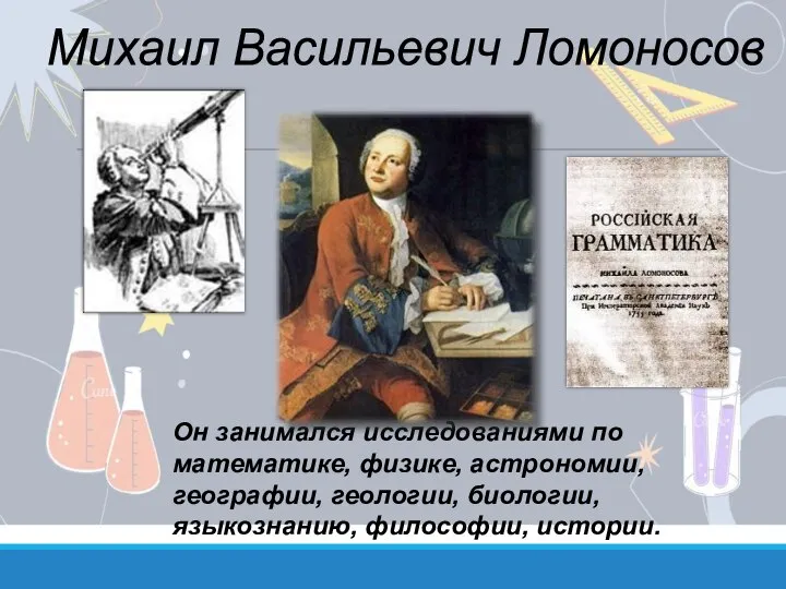 Он занимался исследованиями по математике, физике, астрономии, географии, геологии, биологии, языкознанию, философии, истории. Михаил Васильевич Ломоносов