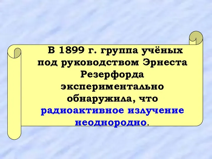 В 1899 г. группа учёных под руководством Эрнеста Резерфорда экспериментально обнаружила, что радиоактивное излучение неоднородно.