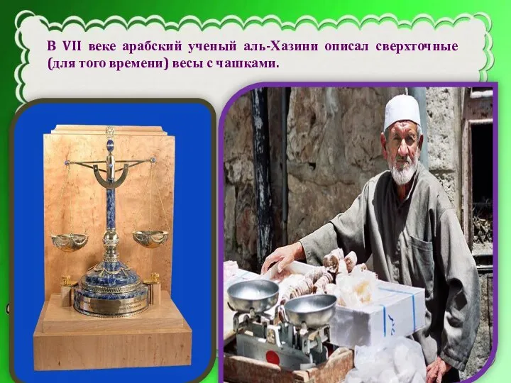 В VII веке арабский ученый аль-Хазини описал сверхточные (для того времени) весы с чашками.