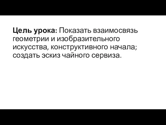 Цель урока: Показать взаимосвязь геометрии и изобразительного искусства, конструктивного начала; создать эскиз чайного сервиза.