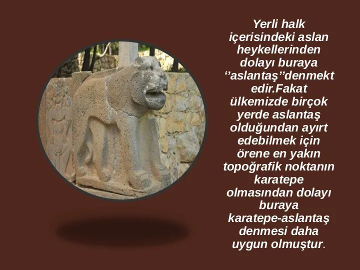Yerli halk içerisindeki aslan heykellerinden dolayı buraya ‘’aslantaş’’denmektedir.Fakat ülkemizde birçok yerde