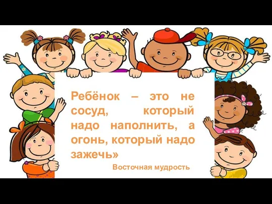 Ребёнок – это не сосуд, который надо наполнить, а огонь, который надо зажечь» Восточная мудрость