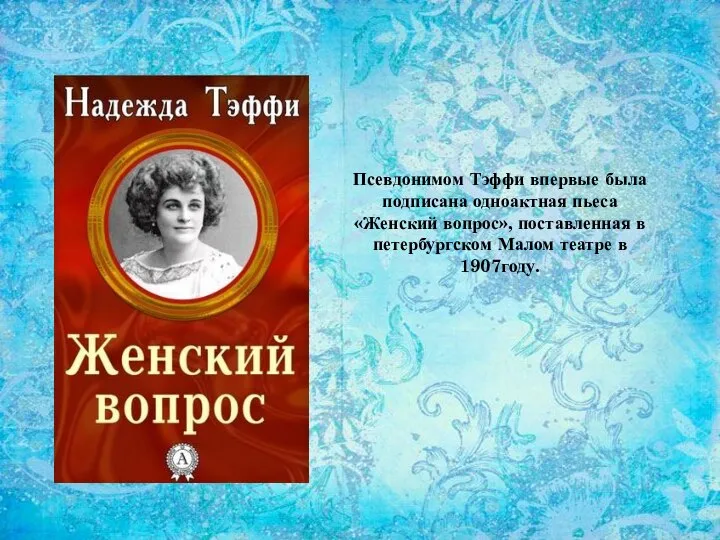 Псевдонимом Тэффи впервые была подписана одноактная пьеса «Женский вопрос», поставленная в петербургском Малом театре в 1907году.