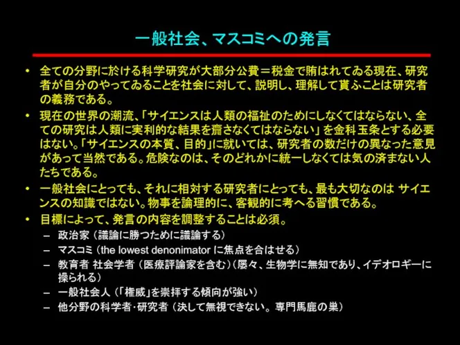 一般社会、マスコミへの発言 全ての分野に於ける科学研究が大部分公費＝税金で賄はれてゐる現在、研究者が自分のやってゐることを社会に対して、説明し、理解して貰ふことは研究者の義務である。 現在の世界の潮流、「サイエンスは人類の福祉のためにしなくてはならない、全ての研究は人類に実利的な結果を齎さなくてはならない」 を金科玉条とする必要はない。「サイエンスの本質、目的」に就いては、研究者の数だけの異なった意見があって当然である。危険なのは、そのどれかに統一しなくては気の済まない人たちである。 一般社会にとっても、それに相対する研究者にとっても、最も大切なのは サイエンスの知識ではない。物事を論理的に、客観的に考へる習慣である。 目標によって、発言の内容を調整することは必須。 政治家 （議論に勝つために議論する） マスコミ （the