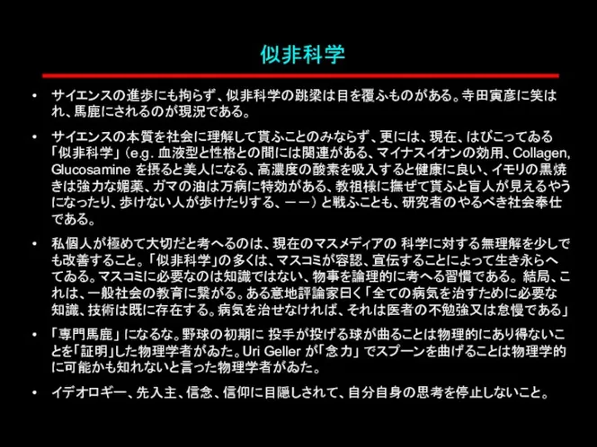 似非科学 サイエンスの進歩にも拘らず、似非科学の跳梁は目を覆ふものがある。寺田寅彦に笑はれ、馬鹿にされるのが現況である。 サイエンスの本質を社会に理解して貰ふことのみならず、更には、現在、はびこってゐる 「似非科学」 （e.g. 血液型と性格との間には関連がある、マイナスイオンの効用、Collagen, Glucosamine を摂ると美人になる、高濃度の酸素を吸入すると健康に良い、イモリの黒焼きは強力な媚薬、ガマの油は万病に特効がある、教祖様に撫ぜて貰ふと盲人が見えるやうになったり、歩けない人が歩けたりする、－－） と戦ふことも、研究者のやるべき社会奉仕である。 私個人が極めて大切だと考へるのは、現在のマスメディアの 科学に対する無理解を少しでも改善すること。