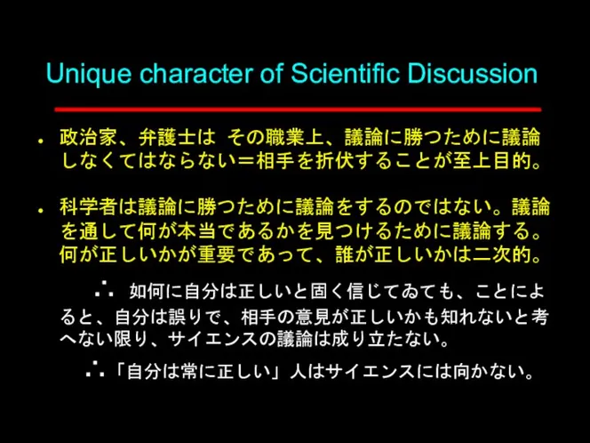 Unique character of Scientific Discussion 政治家、弁護士は その職業上、議論に勝つために議論しなくてはならない＝相手を折伏することが至上目的。 科学者は議論に勝つために議論をするのではない。議論を通して何が本当であるかを見つけるために議論する。何が正しいかが重要であって、誰が正しいかは二次的。 ∴ 如何に自分は正しいと固く信じてゐても、ことによると、自分は誤りで、相手の意見が正しいかも知れないと考へない限り、サイエンスの議論は成り立たない。 ∴「自分は常に正しい」人はサイエンスには向かない。