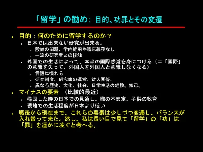 「留学」 の勧め； 目的、功罪とその変遷 目的：何のために留学するのか？ 日本では出来ない研究が出来る。 設備の問題、学内雑用や臨床義務なし 一流の研究者との接触 外国での生活によって、本当の国際感覚を身につける（＝「国際」の意識を失って、外国人を外国人と意識しなくなる） 言語に慣れる 研究制度、研究室の運営、対人関係、 異なる歴史、文化、社会、日常生活の経験、知己、 マイナスの要素 （比較的最近） 帰国した時の日本での見通し、職の不安定、子供の教育 現地での生活程度が日本より低い 戦後から現在まで、これらの要素は少しづつ変遷し、バランスが入れ替って来た。然し、私は長い目で見て「留学」の「功」は「罪」を遥かに凌ぐと考へる。