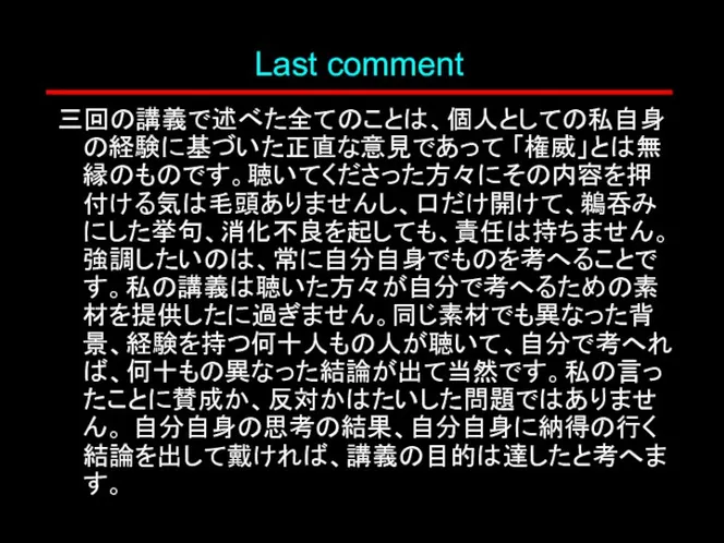 Last comment 三回の講義で述べた全てのことは、個人としての私自身の経験に基づいた正直な意見であって 「権威」とは無縁のものです。聴いてくださった方々にその内容を押付ける気は毛頭ありませんし、口だけ開けて、鵜呑みにした挙句、消化不良を起しても、責任は持ちません。強調したいのは、常に自分自身でものを考へることです。私の講義は聴いた方々が自分で考へるための素材を提供したに過ぎません。同じ素材でも異なった背景、経験を持つ何十人もの人が聴いて、自分で考へれば、何十もの異なった結論が出て当然です。私の言ったことに賛成か、反対かはたいした問題ではありません。 自分自身の思考の結果、自分自身に納得の行く結論を出して戴ければ、講義の目的は達したと考へます。