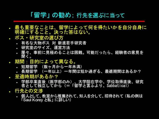 「留学」 の勧め； 行先を選ぶに当って 最も重要なことは、留学によって何を得たいかを自分自身に明確にすること。決った答はない。 ボス・研究室の選び方 有名な大物ボス 対 新進若手研究者 研究室のサイズ、運営方法 屡々、事前に見極めることは困難。可能だったら、経験者の意見を聞く。 期間：目的によって異なる。