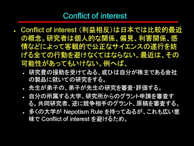 Conflict of interest Conflict of interest （利益相反）は日本では比較的最近の概念。研究者は個人的な関係、偏見、利害関係、感情などによって客観的で公正なサイエンスの遂行を妨げる全ての行動を避けなくてはならない。最近は、その可能性があってもいけない。例へば、 研究費の援助を受けてゐる、或ひは自分が株主である会社の製品に就いての研究をする。 先生が弟子の、弟子が先生の研究を審査･評価する。 自分の所属する大学、研究所からのグラント申請を審査する。共同研究者、逆に競争相手のグラント、原稿を審査する。 多くの大学が