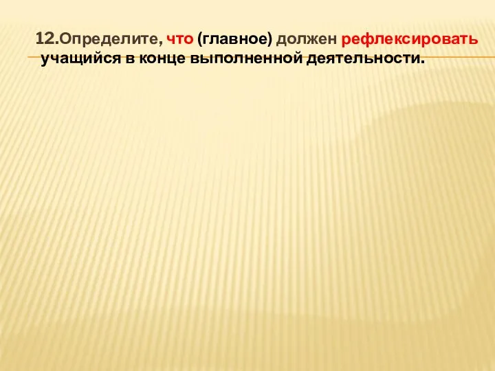 12.Определите, что (главное) должен рефлексировать учащийся в конце выполненной деятельности.