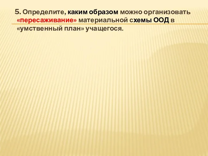 5. Определите, каким образом можно организовать «пересаживание» материальной схемы ООД в «умственный план» учащегося.