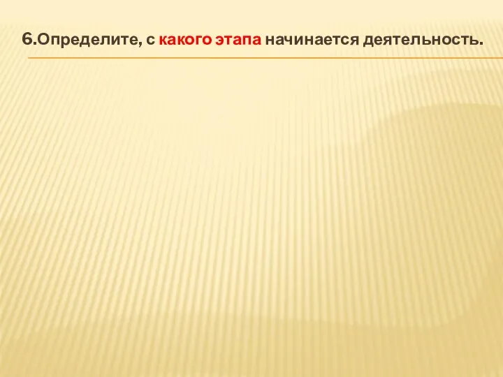 6.Определите, с какого этапа начинается деятельность.