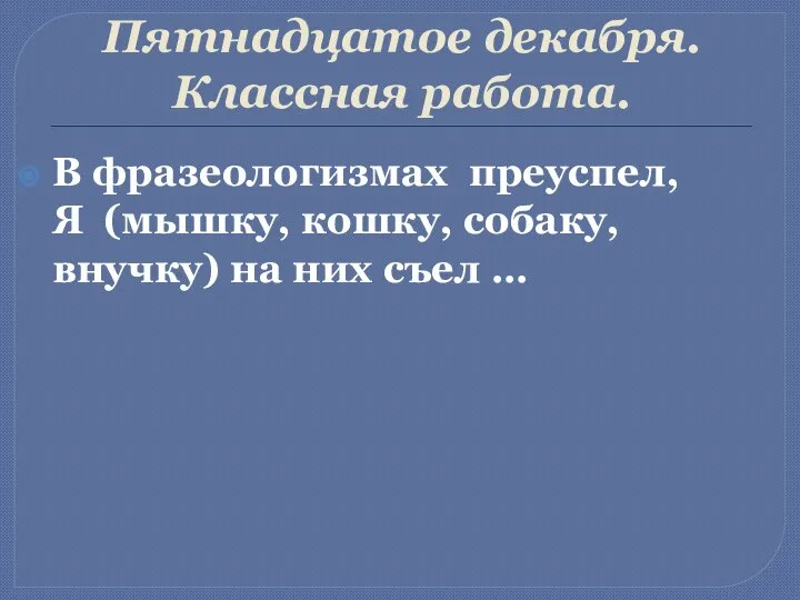 Пятнадцатое декабря. Классная работа. В фразеологизмах преуспел, Я (мышку, кошку, собаку, внучку) на них съел …