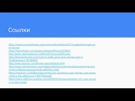Ссылки https://www.scrumalliance.org/community/articles/2013/september/agile-user-stories https://habrahabr.ru/company/simbirsoft/blog/307844/ http://www.newlinestudio.ru/ArticleTrebovaniaPO.php http://2tickets2dublin.com/how-to-write-good-user-stories-part-1/ Требования к ПО ВИКИ http://www.dpgrup.ru/software-requirements.htm http://www.comptechdoc.org/independent/programming/programming-standards/software-requirements-definition.html https://medium.com/@smartgamma/user-scenarios-user-stories-use-cases-what-s-the-difference-75bf75d4bb60 https://www.stellman-greene.com/2009/05/03/requirements-101-user-stories-vs-use-cases/