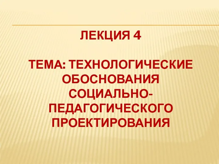 ЛЕКЦИЯ 4 ТЕМА: ТЕХНОЛОГИЧЕСКИЕ ОБОСНОВАНИЯ СОЦИАЛЬНО-ПЕДАГОГИЧЕСКОГО ПРОЕКТИРОВАНИЯ