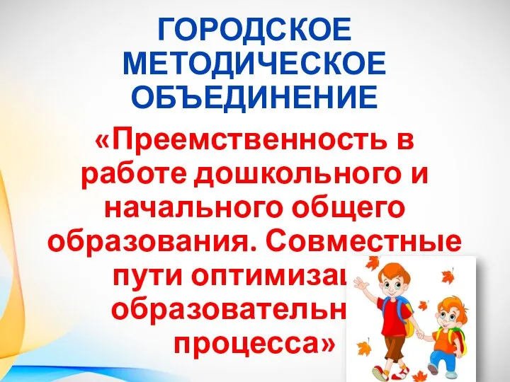 ГОРОДСКОЕ МЕТОДИЧЕСКОЕ ОБЪЕДИНЕНИЕ «Преемственность в работе дошкольного и начального общего образования. Совместные пути оптимизации образовательного процесса»