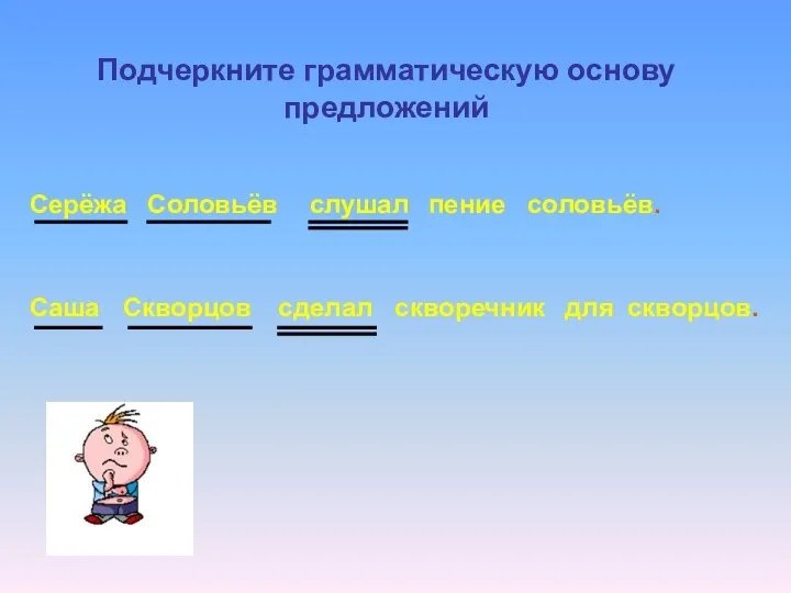 Серёжа Соловьёв слушал пение соловьёв. Саша Скворцов сделал скворечник для скворцов. Подчеркните грамматическую основу предложений