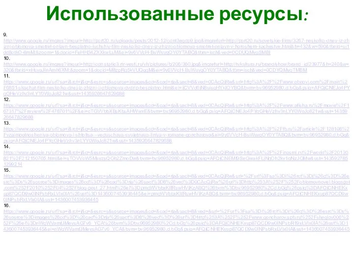 Использованные ресурсы: 9. http://www.google.ru/imgres?imgurl=http://port20.ru/uploads/posts/2012-12/cdnt3egdp9.jpg&imgrefurl=http://port20.ru/sovetskie-filmy/3267-neskolko-dney-iz-zhizni-oblomova-smotret-onlayn-besplatno-luchshiy-film-neskolko-dney-iz-zhizni-oblomova-smotret-onlayn-v-horoshem-kachestve.html&h=432&w=590&tbnid=ui1dd8otkO-8mM:&zoom=1&docid=FeHHS4ZXXkwLsM&ei=9y6VVcH-BuWuygOY0YTABQ&tbm=isch&ved=0CDUQMygSMBI 10. http://www.google.ru/imgres?imgurl=http://cdn.static3.rtr-vesti.ru/vh/pictures/b/206/360.jpg&imgrefurl=http://tvkultura.ru/brand/show/brand_id/23977&h=240&w=320&tbnid=xHsvaJInAmh6XM:&zoom=1&docid=M8zpRq5kVUQgqM&ei=9y6VVcH-BuWuygOY0YTABQ&tbm=isch&ved=0CDYQMygTMBM 11. https://www.google.ru/url?sa=i&rct=j&q=&esrc=s&source=images&cd=&cad=rja&uact=8&ved=0CAcQjRw&url=http%3A%2F%2Fwww.obnovi.com%2Fmain%2F6851-skachat-film-neskolko-dnej-iz-zhizni-ii-oblomova-dvdrip-besplatno.html&ei=ijCVVd6jN8uisgHYkIOYBQ&bvm=bv.96952980,d.bGg&psig=AFQjCNEJo4PYqGHeVzhv3nLYY0WoJc821w&ust=1435926647829688 12. https://www.google.ru/url?sa=i&rct=j&q=&esrc=s&source=images&cd=&cad=rja&uact=8&ved=0CAcQjRw&url=http%3A%2F%2Fwww.afisha.ru%2Fmovie%2F167317%2Freview%2F478701%2F&ei=cTGVVbbXBsKbsAHWwxE&bvm=bv.96952980,d.bGg&psig=AFQjCNEJo4PYqGHeVzhv3nLYY0WoJc821w&ust=1435926647829688 13.